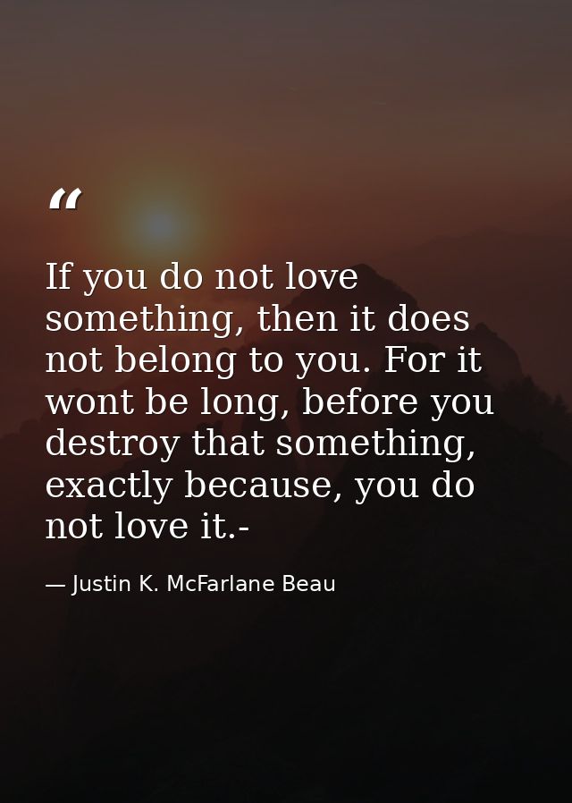 If you do not love something, then it does not belong to you. For it wont be long, before you destroy that something, ex — Justin K. McFarlane Beau