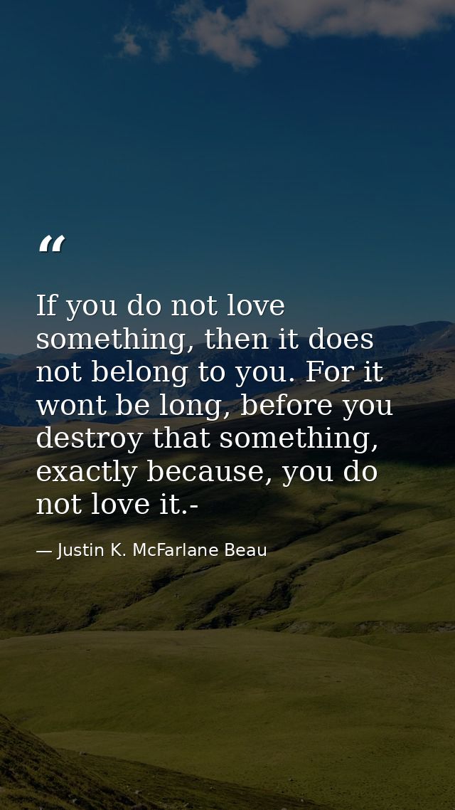 If you do not love something, then it does not belong to you. For it wont be long, before you destroy that something, ex — Justin K. McFarlane Beau