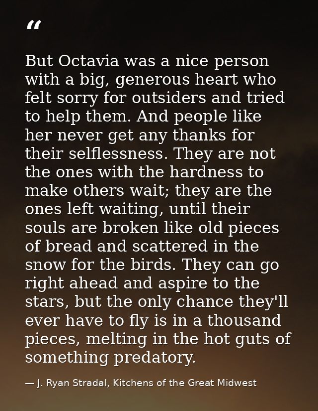 But Octavia was a nice person with a big, generous heart who felt sorry for outsiders and tried to help them. And people — J. Ryan Stradal, Kitchens of the Great Midwest
