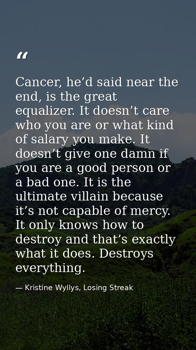 Cancer, he’d said near the end, is the great equalizer. It doesn’t care who you are or what kind of salary you make. It  — Kristine Wyllys, Losing Streak