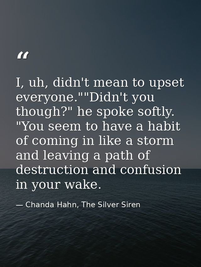 I, uh, didn't mean to upset everyone.""Didn't you though?" he spoke softly. "You seem to have a habit of coming in like  — Chanda Hahn, The Silver Siren