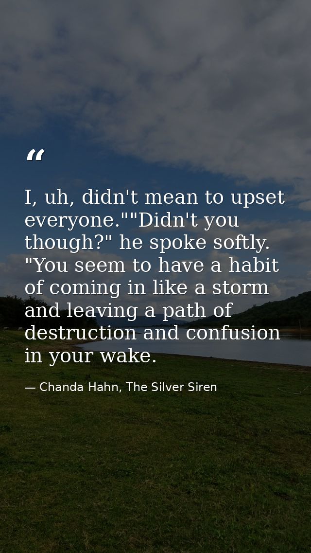 I, uh, didn't mean to upset everyone.""Didn't you though?" he spoke softly. "You seem to have a habit of coming in like  — Chanda Hahn, The Silver Siren