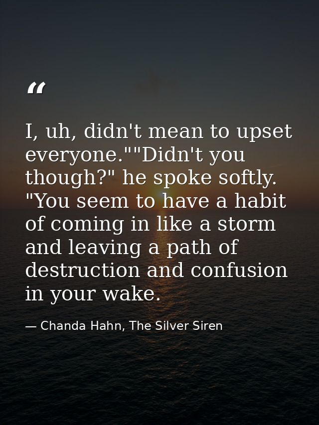 I, uh, didn't mean to upset everyone.""Didn't you though?" he spoke softly. "You seem to have a habit of coming in like  — Chanda Hahn, The Silver Siren