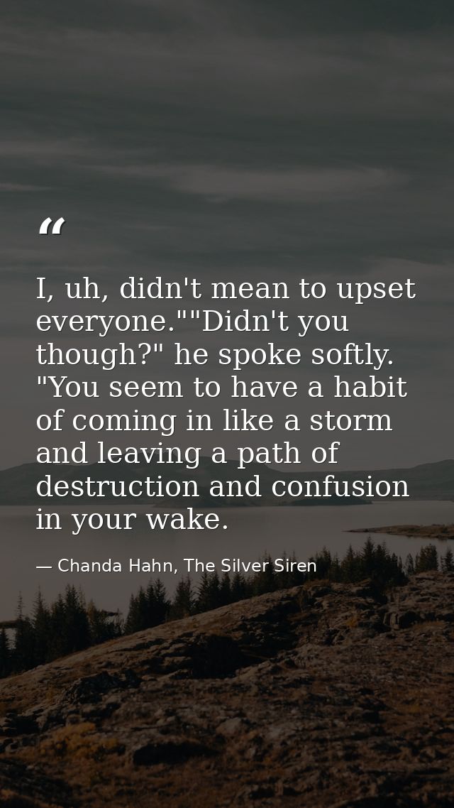 I, uh, didn't mean to upset everyone.""Didn't you though?" he spoke softly. "You seem to have a habit of coming in like  — Chanda Hahn, The Silver Siren