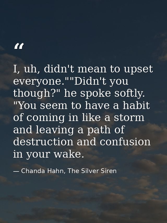 I, uh, didn't mean to upset everyone.""Didn't you though?" he spoke softly. "You seem to have a habit of coming in like  — Chanda Hahn, The Silver Siren