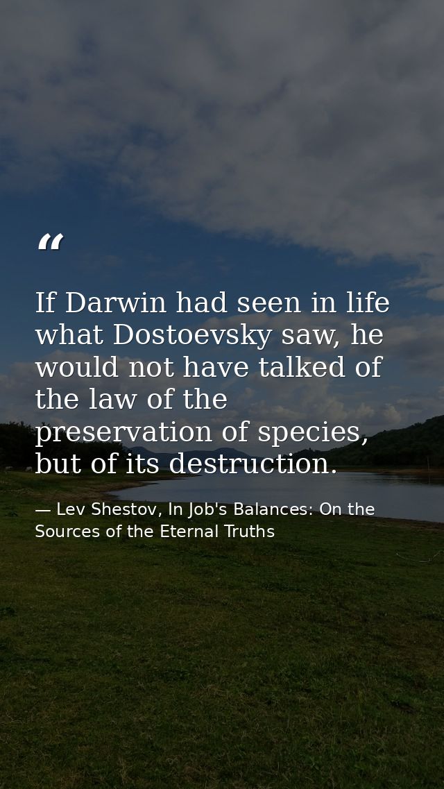 If Darwin had seen in life what Dostoevsky saw, he would not have talked of the law of the preservation of species, but  — Lev Shestov, In Job's Balances: On the Sources of the Eternal Truths