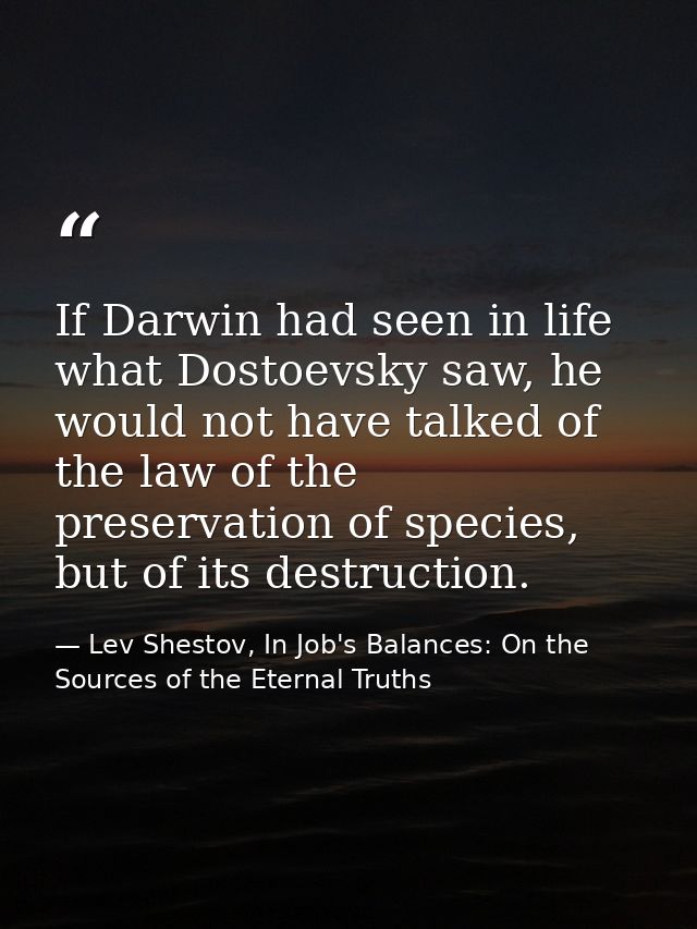If Darwin had seen in life what Dostoevsky saw, he would not have talked of the law of the preservation of species, but  — Lev Shestov, In Job's Balances: On the Sources of the Eternal Truths