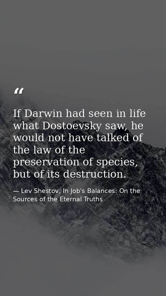 If Darwin had seen in life what Dostoevsky saw, he would not have talked of the law of the preservation of species, but  — Lev Shestov, In Job's Balances: On the Sources of the Eternal Truths