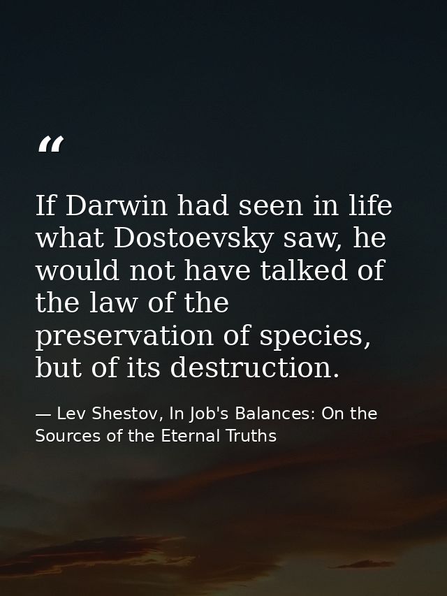 If Darwin had seen in life what Dostoevsky saw, he would not have talked of the law of the preservation of species, but  — Lev Shestov, In Job's Balances: On the Sources of the Eternal Truths