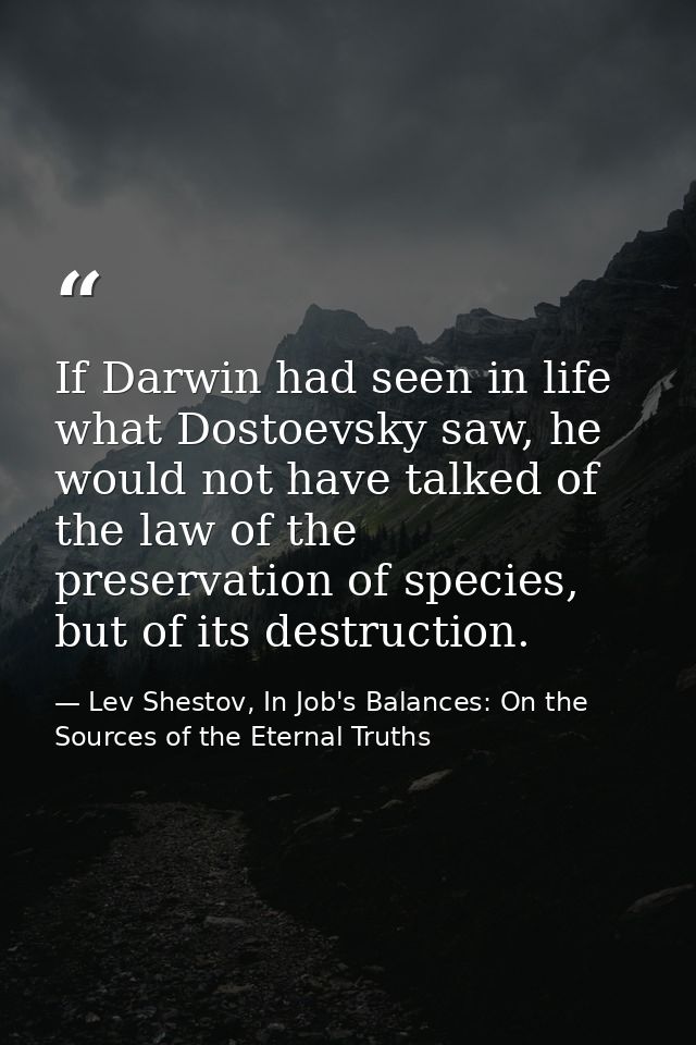 If Darwin had seen in life what Dostoevsky saw, he would not have talked of the law of the preservation of species, but  — Lev Shestov, In Job's Balances: On the Sources of the Eternal Truths