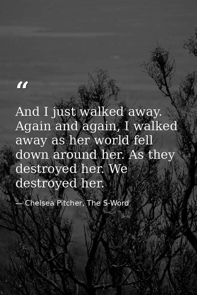 And I just walked away. Again and again, I walked away as her world fell down around her. As they destroyed her. We dest — Chelsea Pitcher, The S-Word