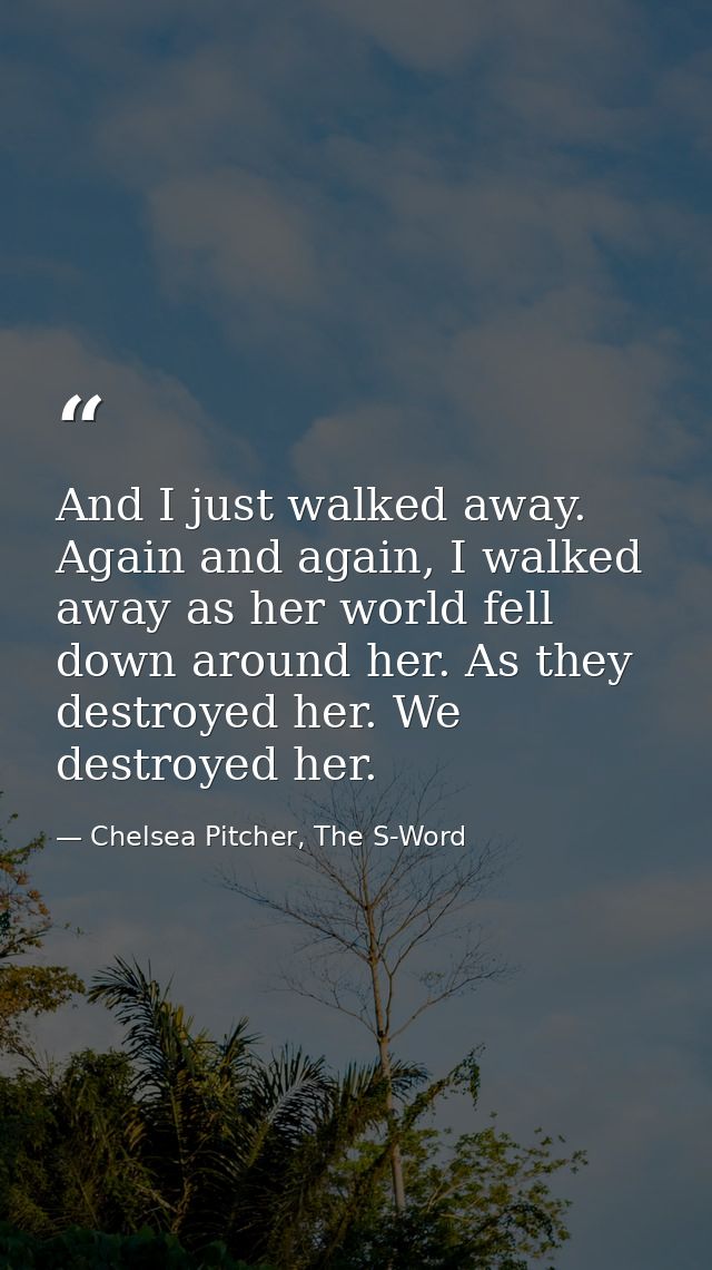 And I just walked away. Again and again, I walked away as her world fell down around her. As they destroyed her. We dest — Chelsea Pitcher, The S-Word