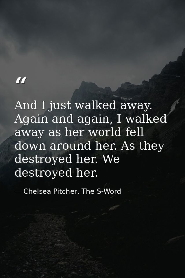 And I just walked away. Again and again, I walked away as her world fell down around her. As they destroyed her. We dest — Chelsea Pitcher, The S-Word