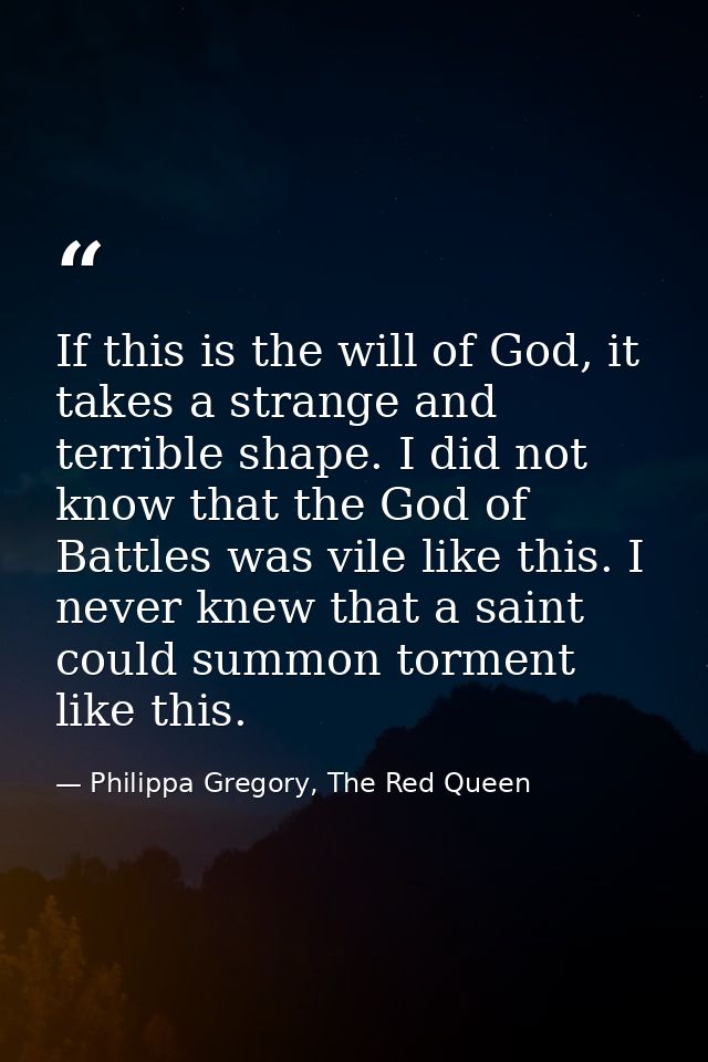 If this is the will of God, it takes a strange and terrible shape. I did not know that the God of Battles was vile like  — Philippa Gregory, The Red Queen