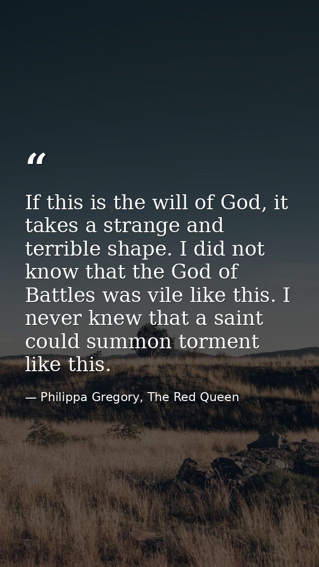 If this is the will of God, it takes a strange and terrible shape. I did not know that the God of Battles was vile like  — Philippa Gregory, The Red Queen