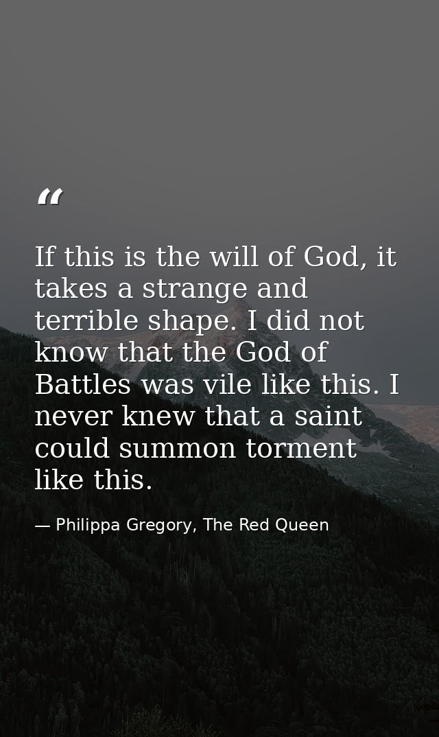 If this is the will of God, it takes a strange and terrible shape. I did not know that the God of Battles was vile like  — Philippa Gregory, The Red Queen
