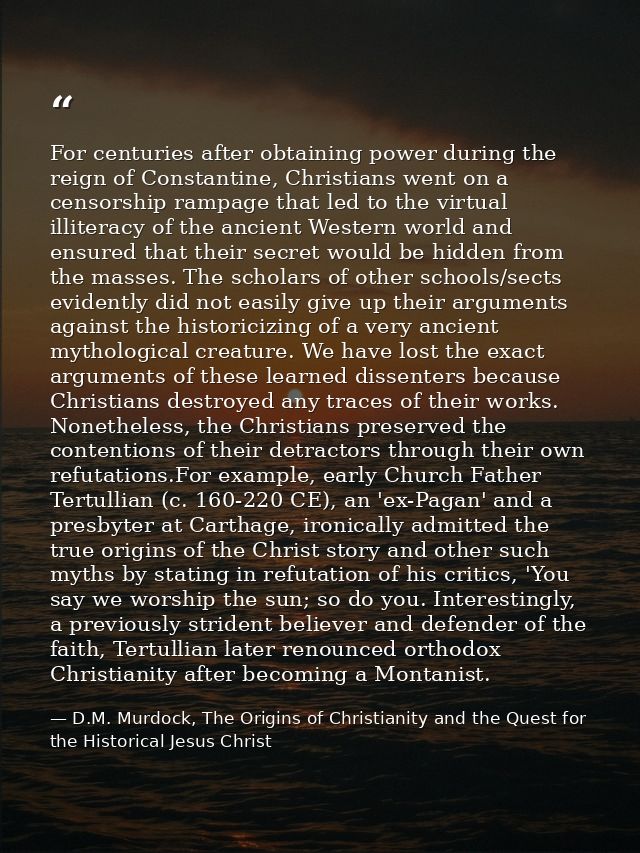 For centuries after obtaining power during the reign of Constantine, Christians went on a censorship rampage that led to — D.M. Murdock, The Origins of Christianity and the Quest for the Historical Jesus Christ