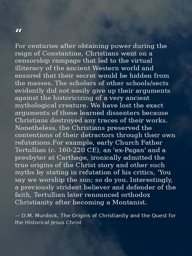 For centuries after obtaining power during the reign of Constantine, Christians went on a censorship rampage that led to — D.M. Murdock, The Origins of Christianity and the Quest for the Historical Jesus Christ