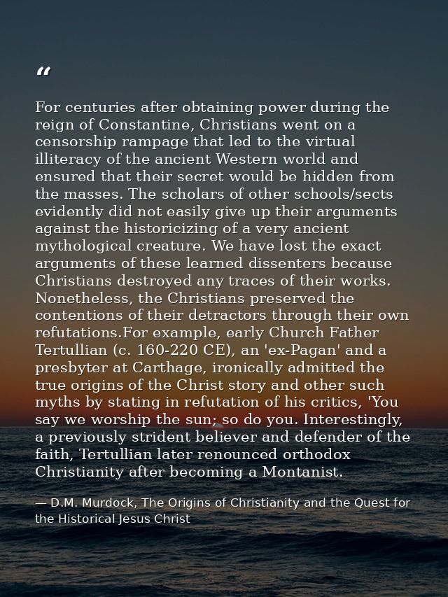 For centuries after obtaining power during the reign of Constantine, Christians went on a censorship rampage that led to — D.M. Murdock, The Origins of Christianity and the Quest for the Historical Jesus Christ