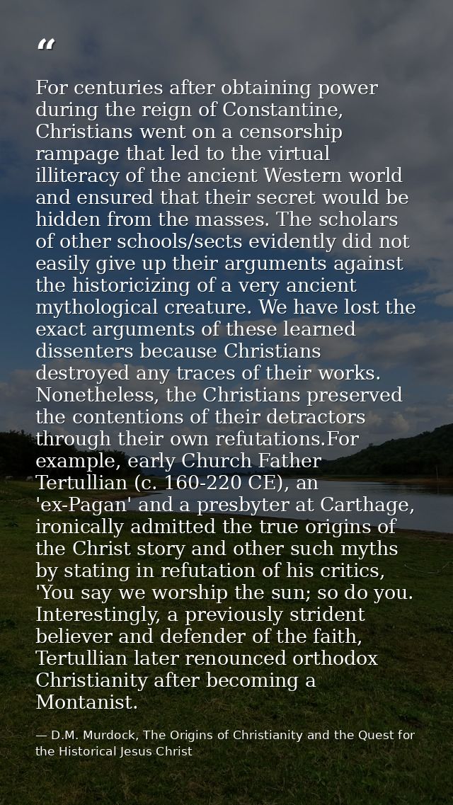 For centuries after obtaining power during the reign of Constantine, Christians went on a censorship rampage that led to — D.M. Murdock, The Origins of Christianity and the Quest for the Historical Jesus Christ