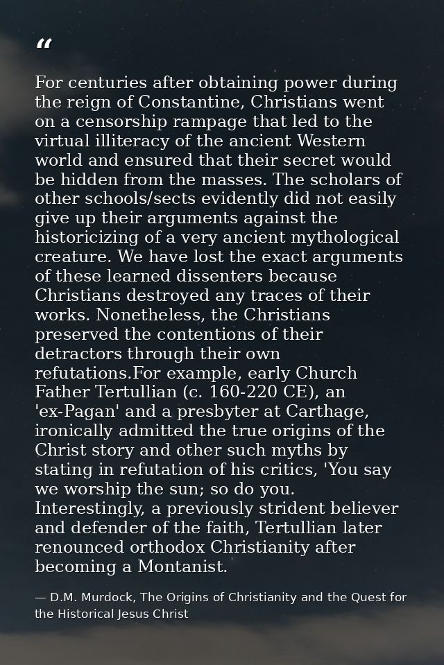 For centuries after obtaining power during the reign of Constantine, Christians went on a censorship rampage that led to — D.M. Murdock, The Origins of Christianity and the Quest for the Historical Jesus Christ