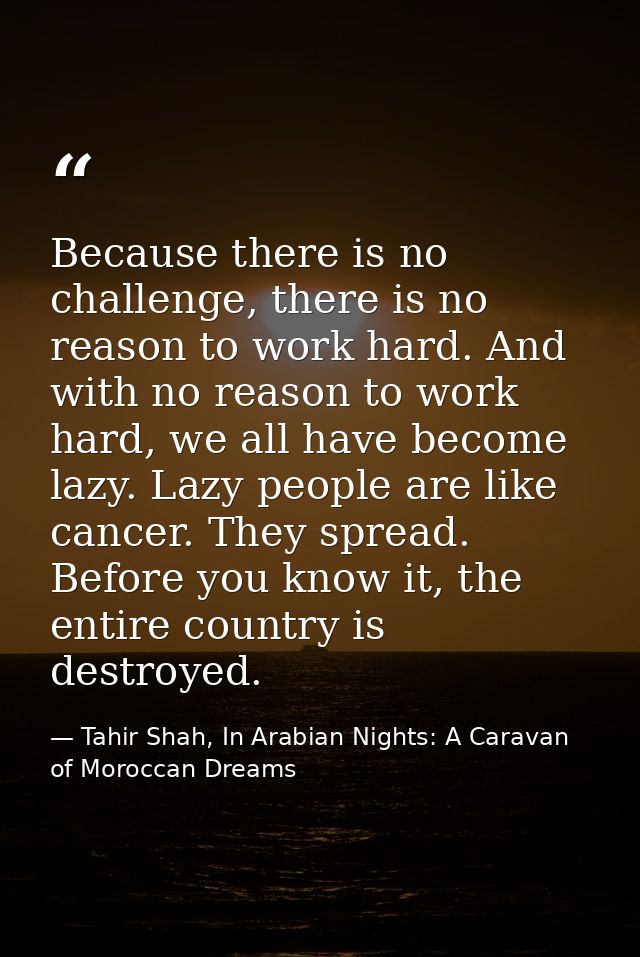 Because there is no challenge, there is no reason to work hard. And with no reason to work hard, we all have become lazy — Tahir Shah, In Arabian Nights: A Caravan of Moroccan Dreams