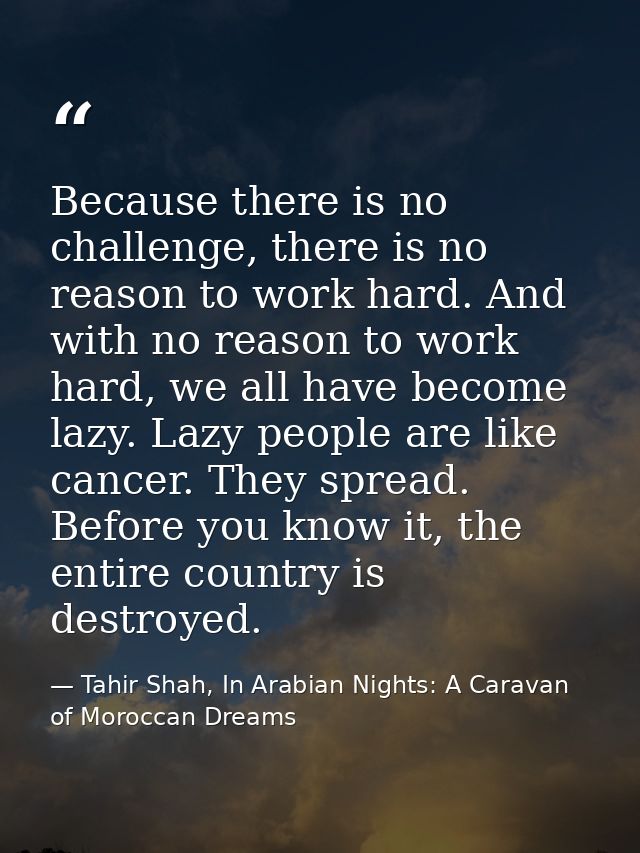 Because there is no challenge, there is no reason to work hard. And with no reason to work hard, we all have become lazy — Tahir Shah, In Arabian Nights: A Caravan of Moroccan Dreams