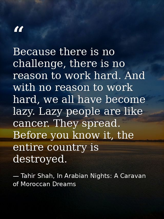 Because there is no challenge, there is no reason to work hard. And with no reason to work hard, we all have become lazy — Tahir Shah, In Arabian Nights: A Caravan of Moroccan Dreams