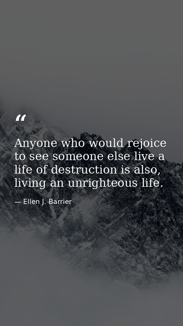 Anyone who would rejoice to see someone else live a life of destruction is also, living an unrighteous life. — Ellen J. Barrier