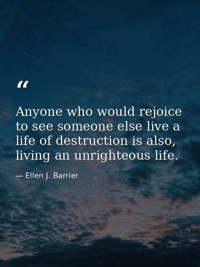Anyone who would rejoice to see someone else live a life of destruction is also, living an unrighteous life. — Ellen J. Barrier