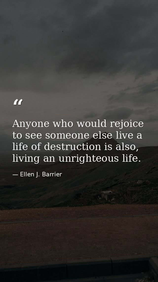 Anyone who would rejoice to see someone else live a life of destruction is also, living an unrighteous life. — Ellen J. Barrier