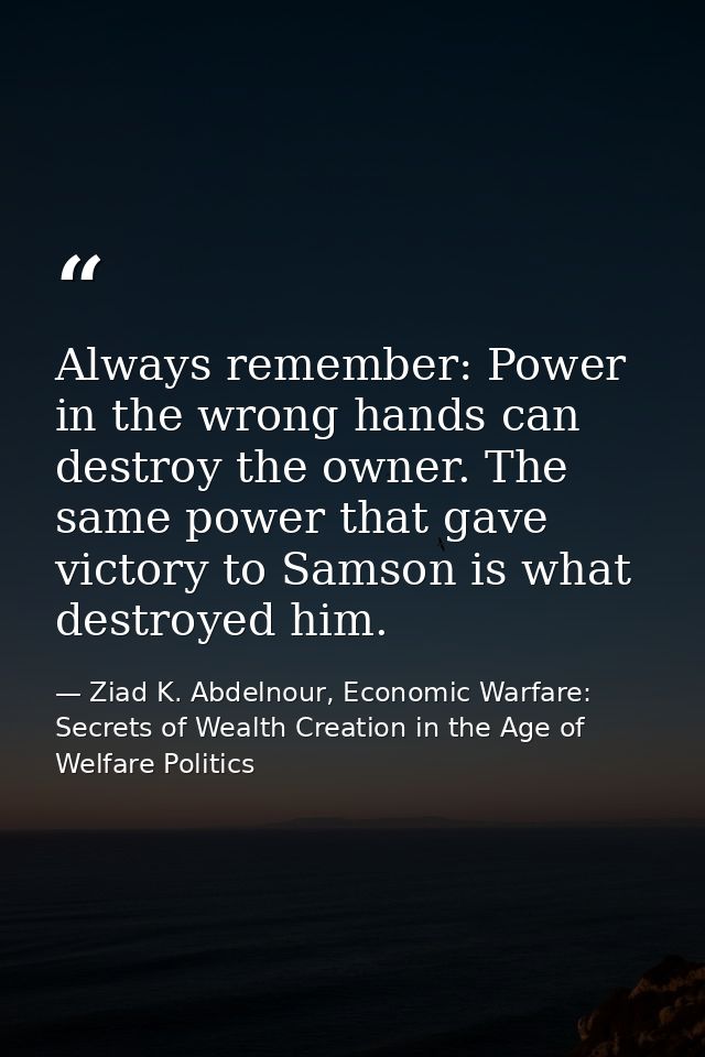 Always remember: Power in the wrong hands can destroy the owner. The same power that gave victory to Samson is what dest — Ziad K. Abdelnour, Economic Warfare: Secrets of Wealth Creation in the Age of Welfare Politics