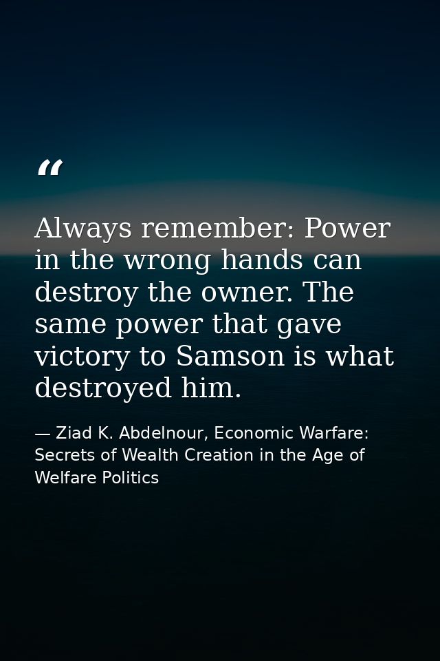 Always remember: Power in the wrong hands can destroy the owner. The same power that gave victory to Samson is what dest — Ziad K. Abdelnour, Economic Warfare: Secrets of Wealth Creation in the Age of Welfare Politics