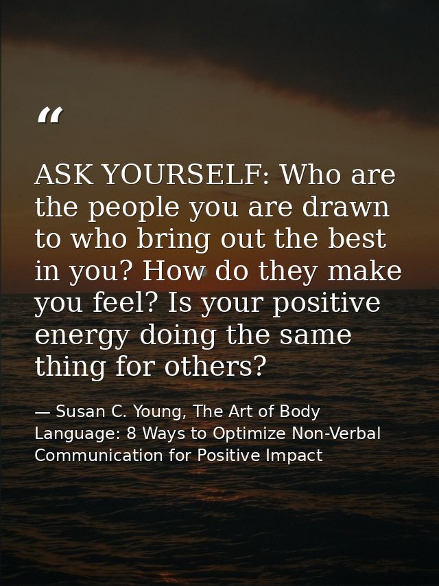 ASK YOURSELF: Who are the people you are drawn to who bring out the best in you? How do they make you feel? Is your posi — Susan C. Young, The Art of Body Language: 8 Ways to Optimize Non-Verbal Communication for Positive Impact