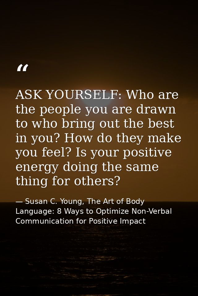 ASK YOURSELF: Who are the people you are drawn to who bring out the best in you? How do they make you feel? Is your posi — Susan C. Young, The Art of Body Language: 8 Ways to Optimize Non-Verbal Communication for Positive Impact