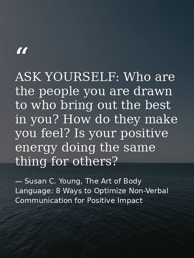 ASK YOURSELF: Who are the people you are drawn to who bring out the best in you? How do they make you feel? Is your posi — Susan C. Young, The Art of Body Language: 8 Ways to Optimize Non-Verbal Communication for Positive Impact