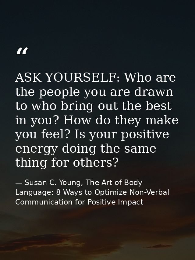 ASK YOURSELF: Who are the people you are drawn to who bring out the best in you? How do they make you feel? Is your posi — Susan C. Young, The Art of Body Language: 8 Ways to Optimize Non-Verbal Communication for Positive Impact