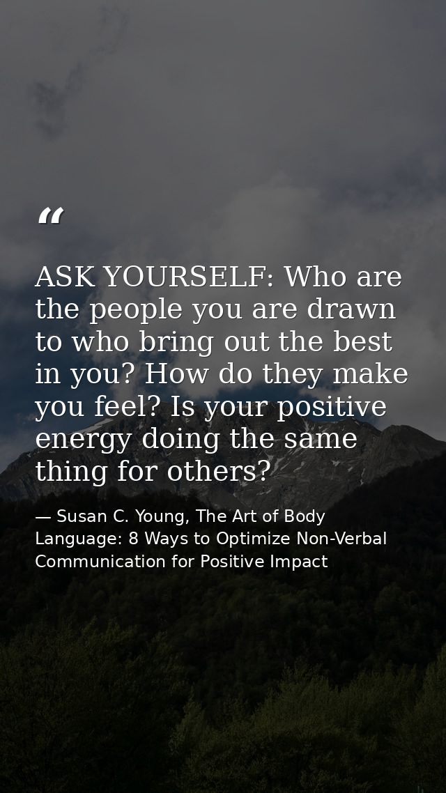 ASK YOURSELF: Who are the people you are drawn to who bring out the best in you? How do they make you feel? Is your posi — Susan C. Young, The Art of Body Language: 8 Ways to Optimize Non-Verbal Communication for Positive Impact