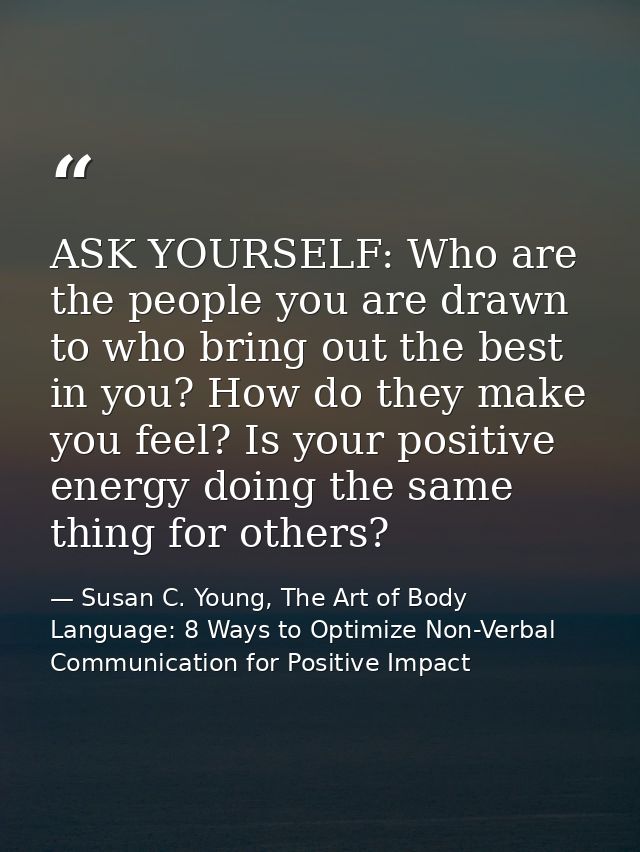 ASK YOURSELF: Who are the people you are drawn to who bring out the best in you? How do they make you feel? Is your posi — Susan C. Young, The Art of Body Language: 8 Ways to Optimize Non-Verbal Communication for Positive Impact