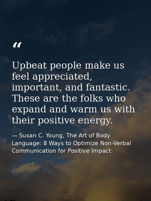 Upbeat people make us feel appreciated, important, and fantastic. These are the folks who expand and warm us with their  — Susan C. Young, The Art of Body Language: 8 Ways to Optimize Non-Verbal Communication for Positive Impact