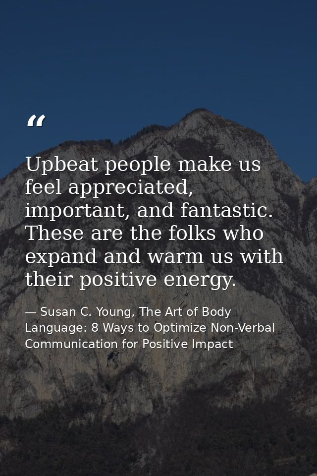 Upbeat people make us feel appreciated, important, and fantastic. These are the folks who expand and warm us with their  — Susan C. Young, The Art of Body Language: 8 Ways to Optimize Non-Verbal Communication for Positive Impact