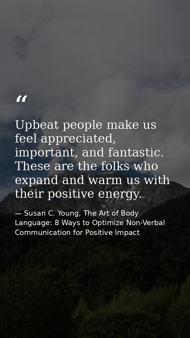 Upbeat people make us feel appreciated, important, and fantastic. These are the folks who expand and warm us with their  — Susan C. Young, The Art of Body Language: 8 Ways to Optimize Non-Verbal Communication for Positive Impact