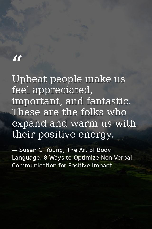 Upbeat people make us feel appreciated, important, and fantastic. These are the folks who expand and warm us with their  — Susan C. Young, The Art of Body Language: 8 Ways to Optimize Non-Verbal Communication for Positive Impact