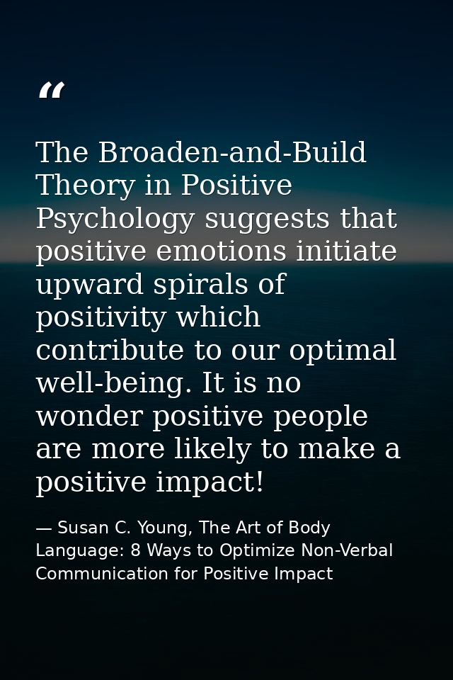 The Broaden-and-Build Theory in Positive Psychology suggests that positive emotions initiate upward spirals of positivit — Susan C. Young, The Art of Body Language: 8 Ways to Optimize Non-Verbal Communication for Positive Impact