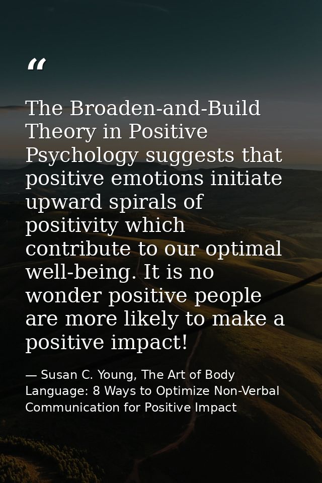 The Broaden-and-Build Theory in Positive Psychology suggests that positive emotions initiate upward spirals of positivit — Susan C. Young, The Art of Body Language: 8 Ways to Optimize Non-Verbal Communication for Positive Impact