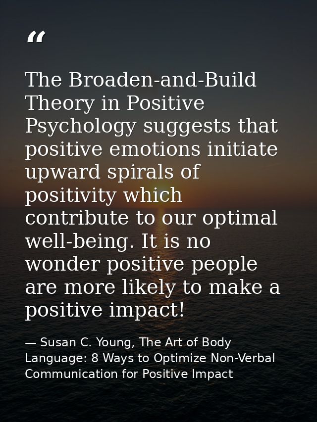 The Broaden-and-Build Theory in Positive Psychology suggests that positive emotions initiate upward spirals of positivit — Susan C. Young, The Art of Body Language: 8 Ways to Optimize Non-Verbal Communication for Positive Impact