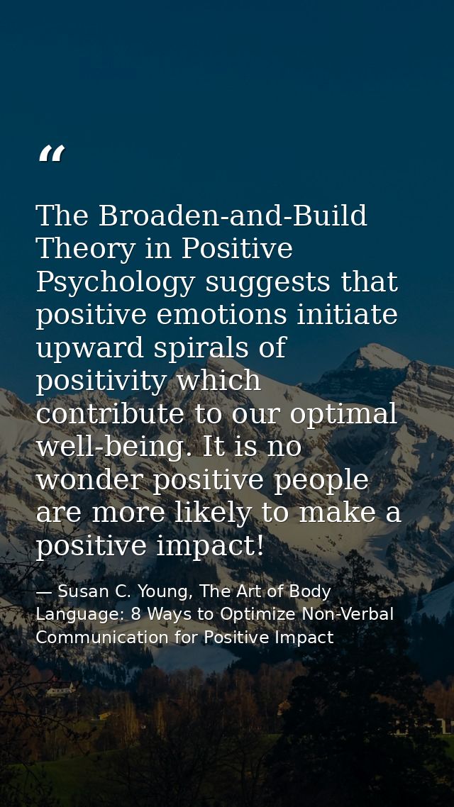 The Broaden-and-Build Theory in Positive Psychology suggests that positive emotions initiate upward spirals of positivit — Susan C. Young, The Art of Body Language: 8 Ways to Optimize Non-Verbal Communication for Positive Impact