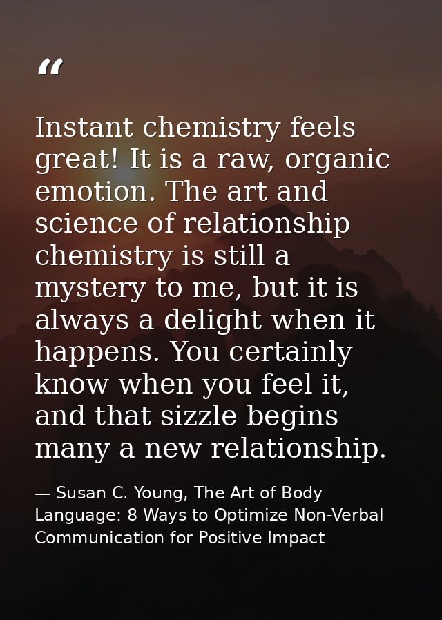 Instant chemistry feels great! It is a raw, organic emotion. The art and science of relationship chemistry is still a my — Susan C. Young, The Art of Body Language: 8 Ways to Optimize Non-Verbal Communication for Positive Impact