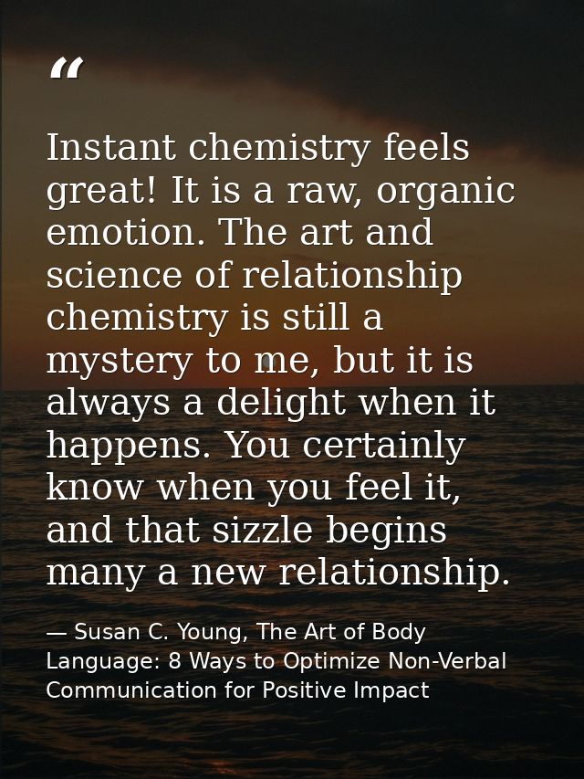 Instant chemistry feels great! It is a raw, organic emotion. The art and science of relationship chemistry is still a my — Susan C. Young, The Art of Body Language: 8 Ways to Optimize Non-Verbal Communication for Positive Impact