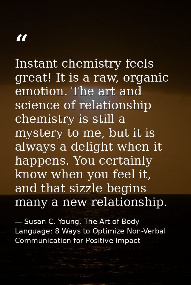 Instant chemistry feels great! It is a raw, organic emotion. The art and science of relationship chemistry is still a my — Susan C. Young, The Art of Body Language: 8 Ways to Optimize Non-Verbal Communication for Positive Impact